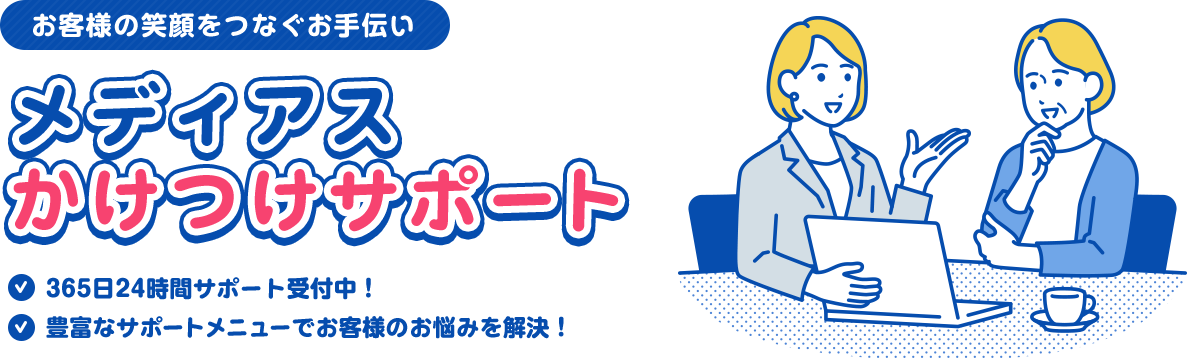 お客様の笑顔をつなぐお手伝い メディアスかけつけサポート/365日24時間サポート受付中！/豊富なサポートメニューでお客様のお悩みを解決！
